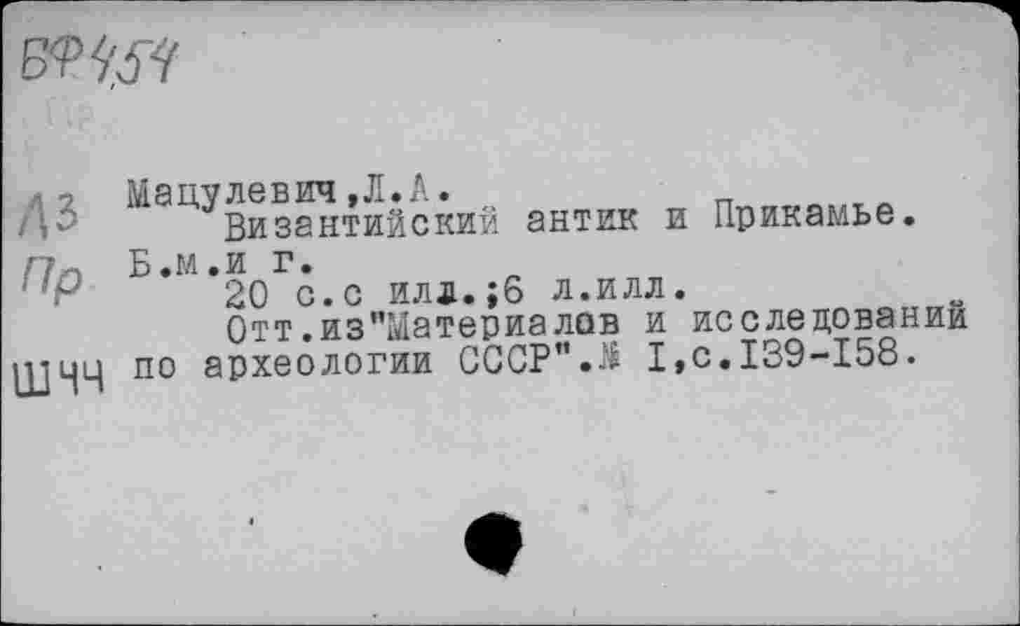 ﻿
л-г Мацулевич,Л.А.	_
дЗ Византийский антик и Прикамье.
Г7« Б.м.и г.
20 с.с илд.;6 л.илл.
Отт.из”Материалав и исследовании
UJ44 по археологии СССР".^ I,с.139-158.